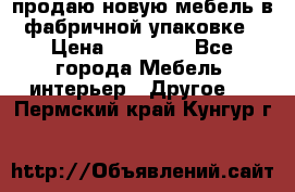 продаю новую мебель в фабричной упаковке › Цена ­ 12 750 - Все города Мебель, интерьер » Другое   . Пермский край,Кунгур г.